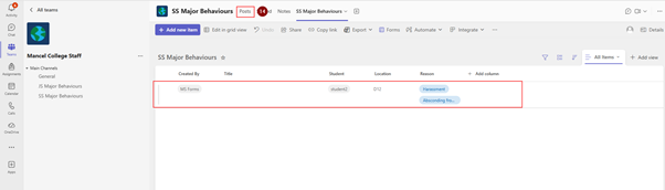 SS Major Behaviours 
... 
< All teams 
SS Major Behaviours 
Posts 
14 ed 
Notes 
Activity 
ED Details 
+ Add new item 
@ Edit in grid view 
Undo [ Share 
@ Copy link 
xi Export v 
Forms % Automate V 
Integrate V ... 
Chat 
= All Items v 
Teams 
Mancel College Staff 
+ Add view 
... 
SS Major Behaviours * 
8 
. Main Channels 
Created By 
Student 
Location 
Reason 
Assignments 
General 
Title 
+ Add column 
JS Major Behaviours 
MS Forms 
student2 
D12 
Harassment 
Calendar 
SS Major Behaviours 
Absconding fro ... 
Calls 
OneDrive 
... 
+ 
Apps 