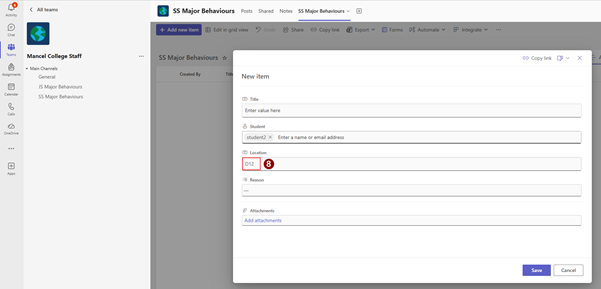 < All teams 
SS Major Behaviours Posts Shared Notes SS Major Behaviours v 
Activity 
+ Add new item 
Forms % Automate V 
Integrate V ... 
(= 
Edit in grid view 
9) Undo [ Share 
GĐ Copy link 
Export v 
Chat 
-> Copy link Dv X 
Teams 
Mancel College Staff 
... 
SS Major Behaviours & 
. Main Channels 
Titl 
Assignments 
General 
Created By 
New item 
JS Major Behaviours 
Calendar 
SS Major Behaviours 
Title 
R 
Enter value here 
Calls 
Student 
OneDrive 
student2 X Enter a name or email address 
... 
[T] Location 
D12 
8 
+ 
Apps 
Reason 
Attachments 
Add attachments 
Save 
Cance 
