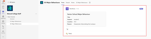 < All teams 
SS Major Behaviours Posts Shared Notes 
SS Major Behaviours 
Activity 
Workflows 11:13 
New 
Chat 
Teams 
Mancel College Staff 
Senior School Major Behaviour 
. Main Channels 
Title: 
Assignments 
General 
Student: 
student2 
JS Major Behaviours 
Location: D12 
Calendar 
SS Major Behaviours 
Reason: 
Harassment, Absconding from campus 
Calls 
OneDrive 
MF 
Reply 
... 