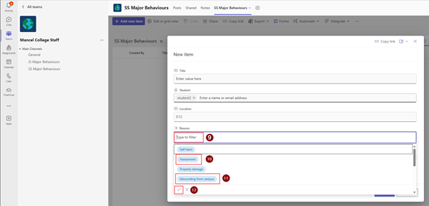 6 
< All teams 
SS Major Behaviours Posts Shared Notes SS Major Behaviours v 
Activity 
+ Add new item 
@ Edit in grid view 
) Undo 
Share 
Copy link 
Export v 
Forms [ Automate V 
Integrate v .. 
Chat 
-> Copy link Dv X 
Teams 
Mancel College Staff 
... 
SS Major Behaviours * 
. Main Channels 
Title 
Assignments 
General 
Created By 
New item 
JS Major Behaviours 
alendar 
SS Major Behaviours 
T Title 
R 
Enter value here 
Calls 
9 Student 
OneDrive 
student2 X Enter a name or email address 
... 
[T] Location 
D12 
+ 
App 
Reason 
Type to filter 
9 
Self harm 
Harassment 
10 
Property damage 
Absconding from campus 
11 
X 
12 