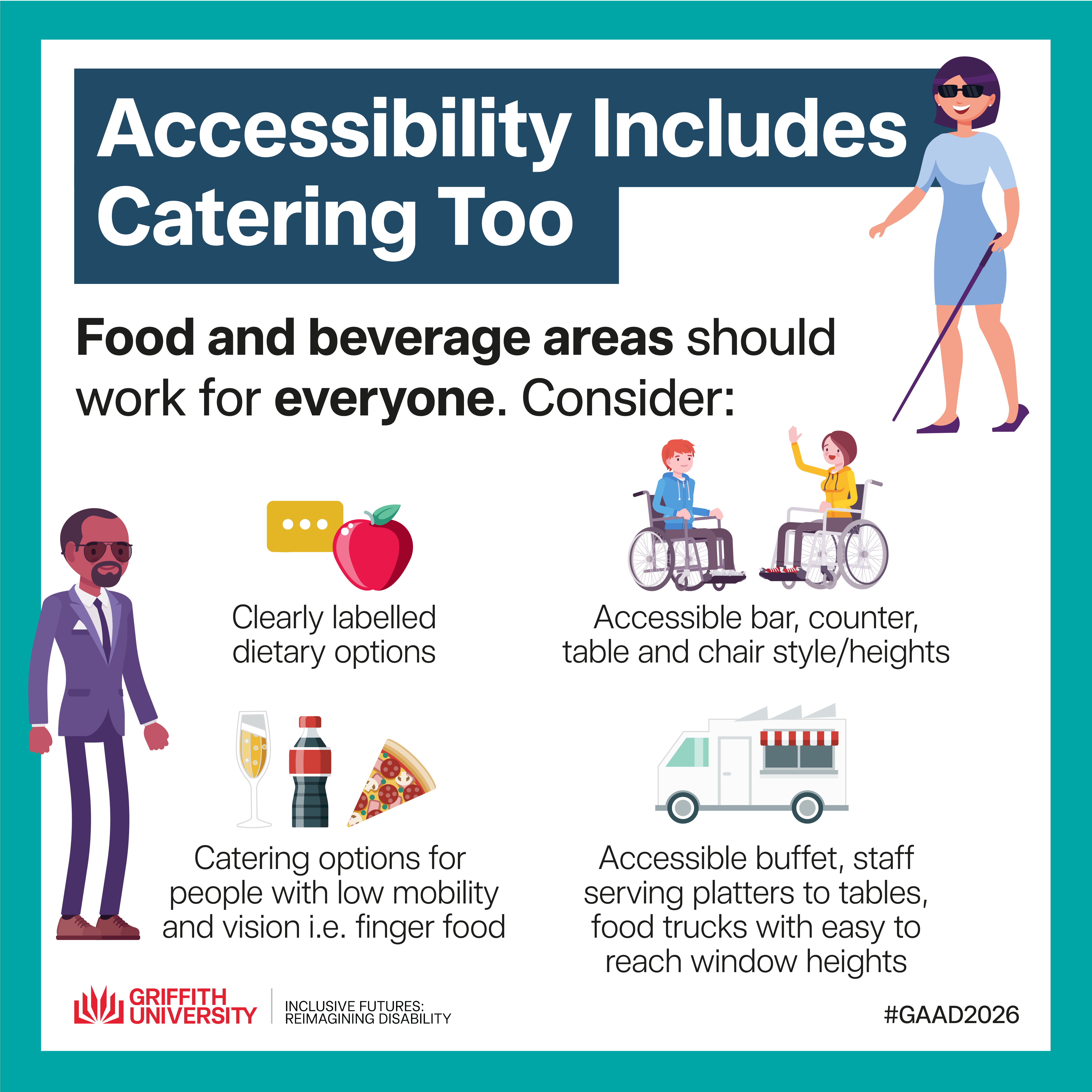 Tile 8 – Accessibility Includes Catering Too Food and beverage areas should work for everyone. Consider: • Clearly labelled dietary options • Accessible table heights • Seating with backs and armrests • Accessible buffet, staff serving platters to tables or food truck ordering areas.