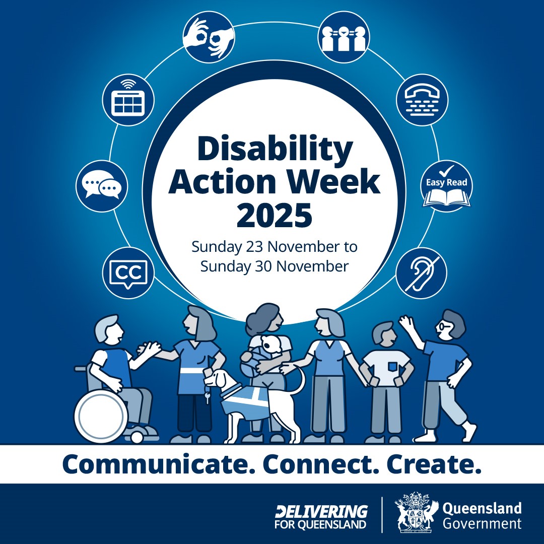 Disability Action Week 2025 promotional graphic. A large central circle reads ‘Disability Action Week 2025, Sunday 23 November to Sunday 30 November’. Surrounding the circle are icons representing accessibility features, including Auslan, Easy Read, captions, hearing access, communication, and inclusive participation. Along the bottom, diverse illustrated figures stand together, including people with a guide dog, a wheelchair user, and families. The tagline reads ‘Communicate. Connect. Create.’ Logos for Delivering for Queensland and the Queensland Government appear at the bottom.