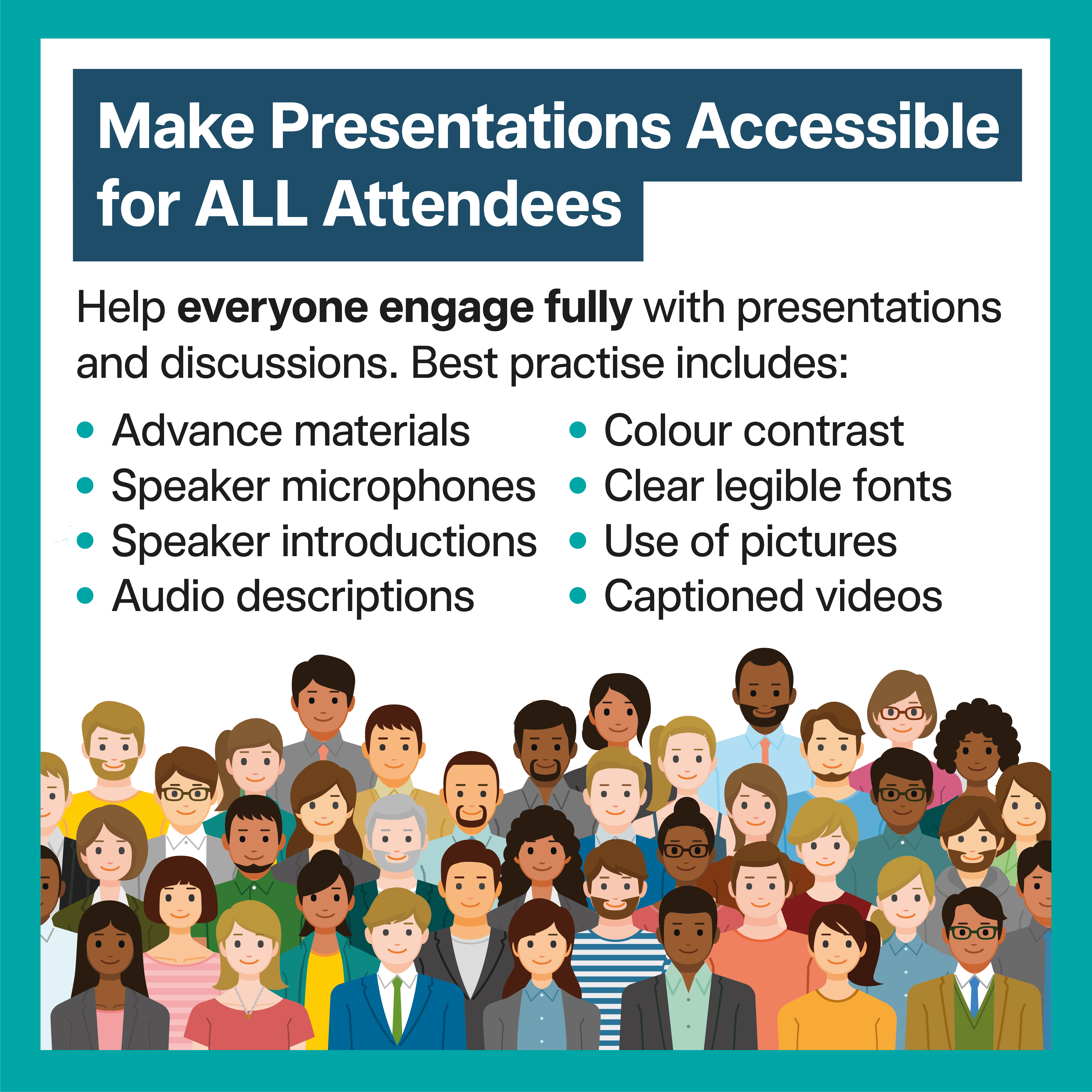 Make Presentations Accessible for ALL Attendees Help everyone engage fully with presentations and discussions Best practice includes: • Accessible presentation materials shared in advance • Speakers introducing themselves before speaking • Verbal descriptions of images, charts and videos • Reading visual content aloud • Use of large clear fonts • Strong colour contrast • Microphones (handheld or lapel) for all speakers • Captioned videos