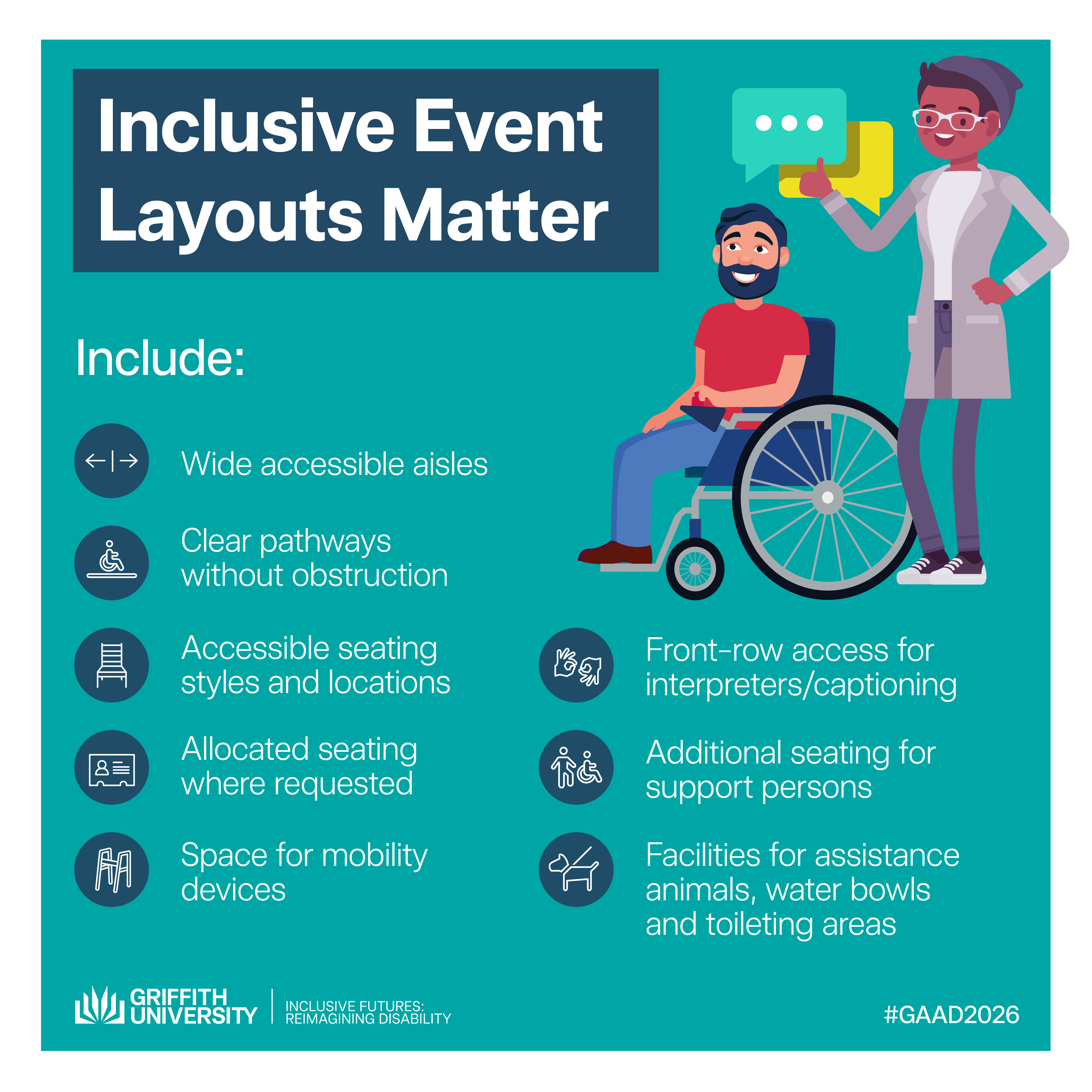 Tile 7 – Inclusive Event Layouts Matter Small design choices make a big difference. Include: • Wide aisles • Accessible seating locations • Clear pathways • Spaces for mobility devices • Front-row access for interpreters/captioning • Facilities for assistance animals, water bowl, toileting area.