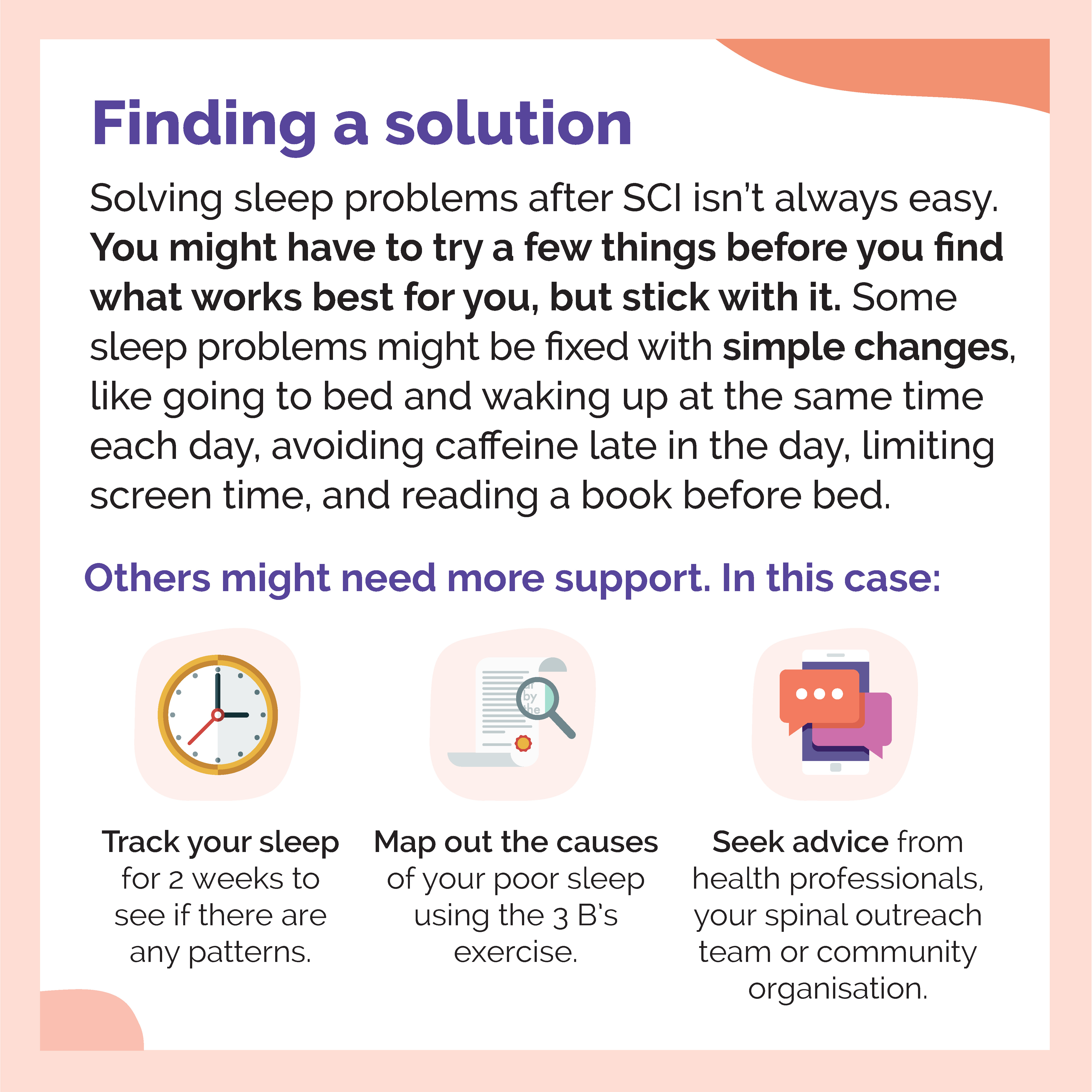 An infographic titled: Finding a solution. Solving sleep problems after SCI isn’t always easy. You might have to try a few things before you find what works best for you, but stick with it. Some sleep problems might be fixed with simple changes, like going to bed and waking up at the same time each day, avoiding caffeine late in the day, limiting screen time, and reading a book before bed. Others might need more support. In this case: Track your sleep for 2 weeks to see if there are any patterns; map out the causes of your poor sleep using the 3 B’s exercise; seek advice from health professionals, your spinal outreach team or community organisation. The design features illustrations of a clock, document with a magnifying glass and a mobile device with speech bubbles.