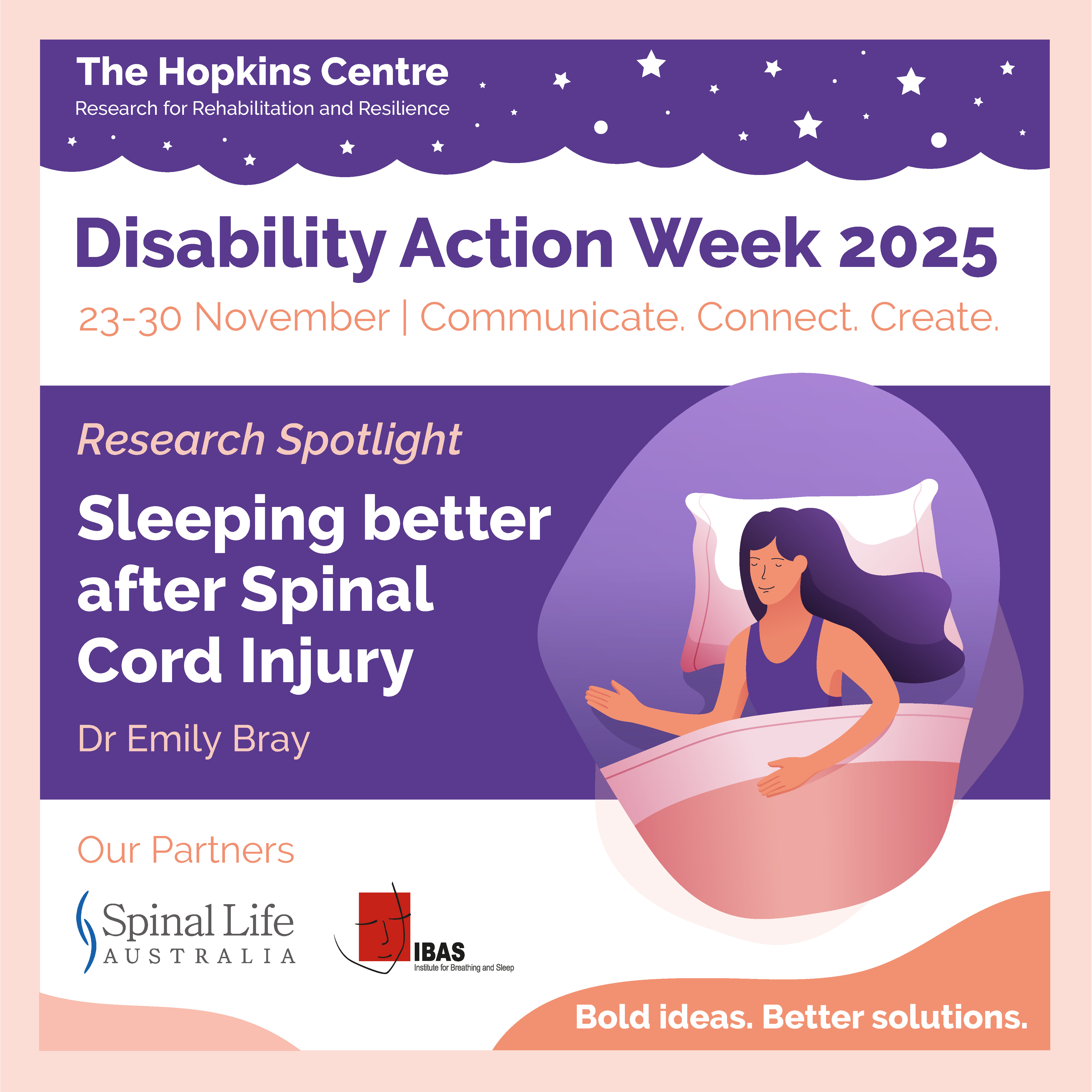 Social media tile for The Hopkins Centre - Disability Action Week 2025: 23-30 November | Communicate. Connect. Create. Research Spotlight: Sleeping better after Spinal Cord Injury – Dr Emily Bray. Vector illustration of a woman with long hair asleep in a bed with her head resting on the pillow. Footer: Our partners Spinal Life Australia and the Institute of Breathing and Sleep. Tagline: Bold ideas. Better solutions.