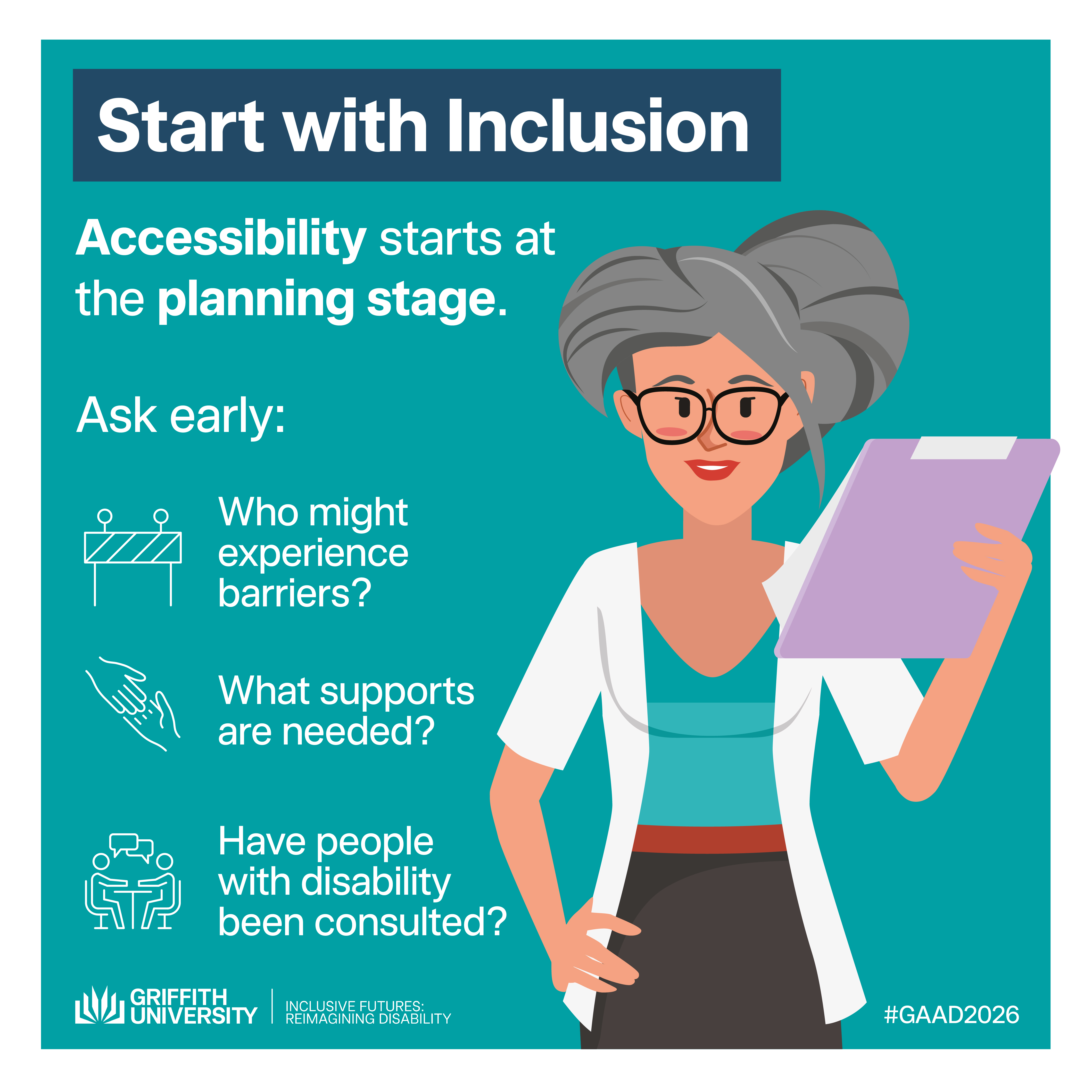 Start with Inclusion Tile titled "Start with Inclusion" on a teal background. Text reads: "Accessibility starts at the planning stage. Ask early:" followed by three questions with icons: "Who might experience barriers?", "What supports are needed?", and "Have people with disability been consulted?" Features an illustration of a woman with grey hair holding a clipboard. Griffith University and Inclusive Futures: Reimagining Disability logos. #GAAD2026.