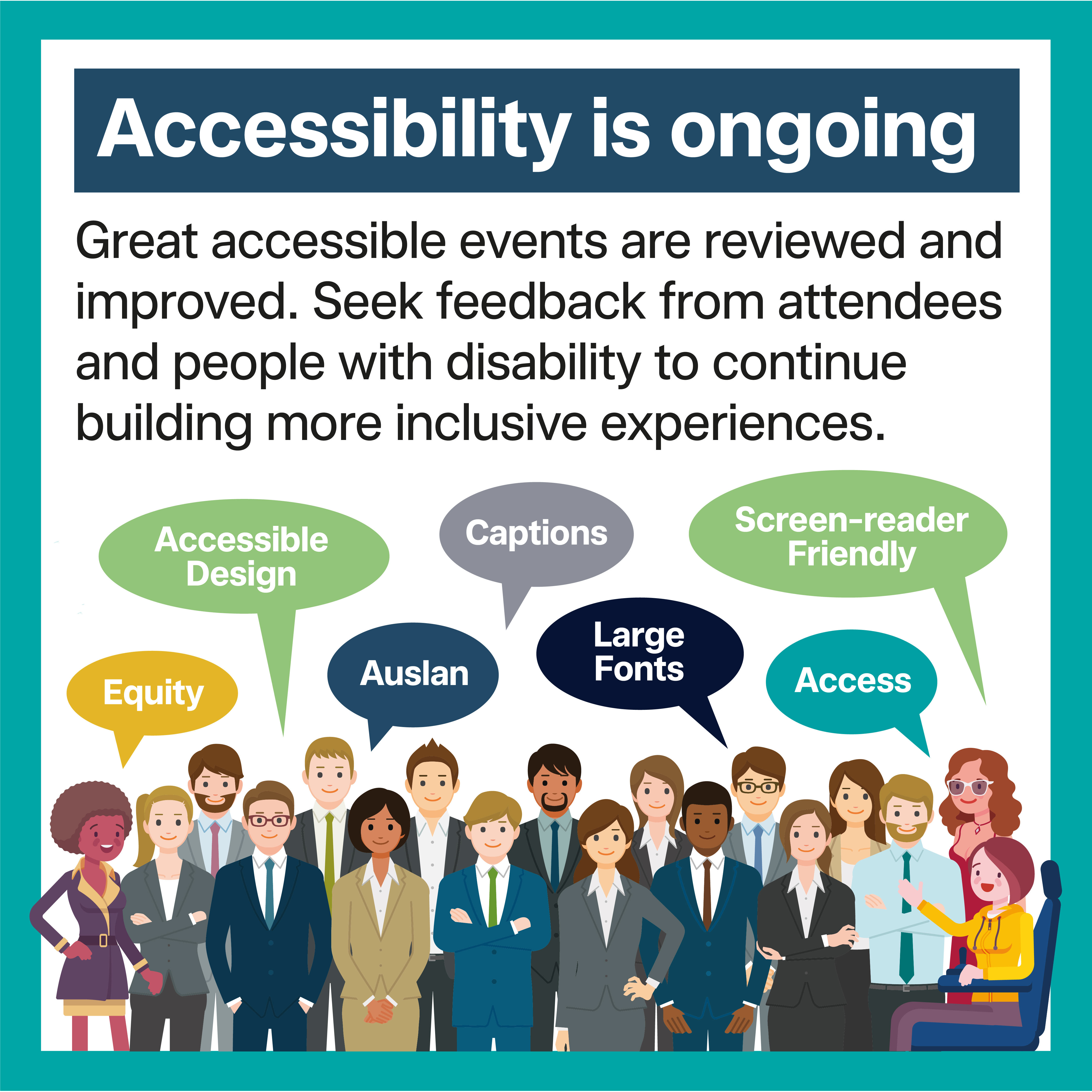 Tile 9 – Accessibility is Ongoing Great accessible events are reviewed and improved. Seek feedback from attendees and people with disability to continue building more inclusive experiences.