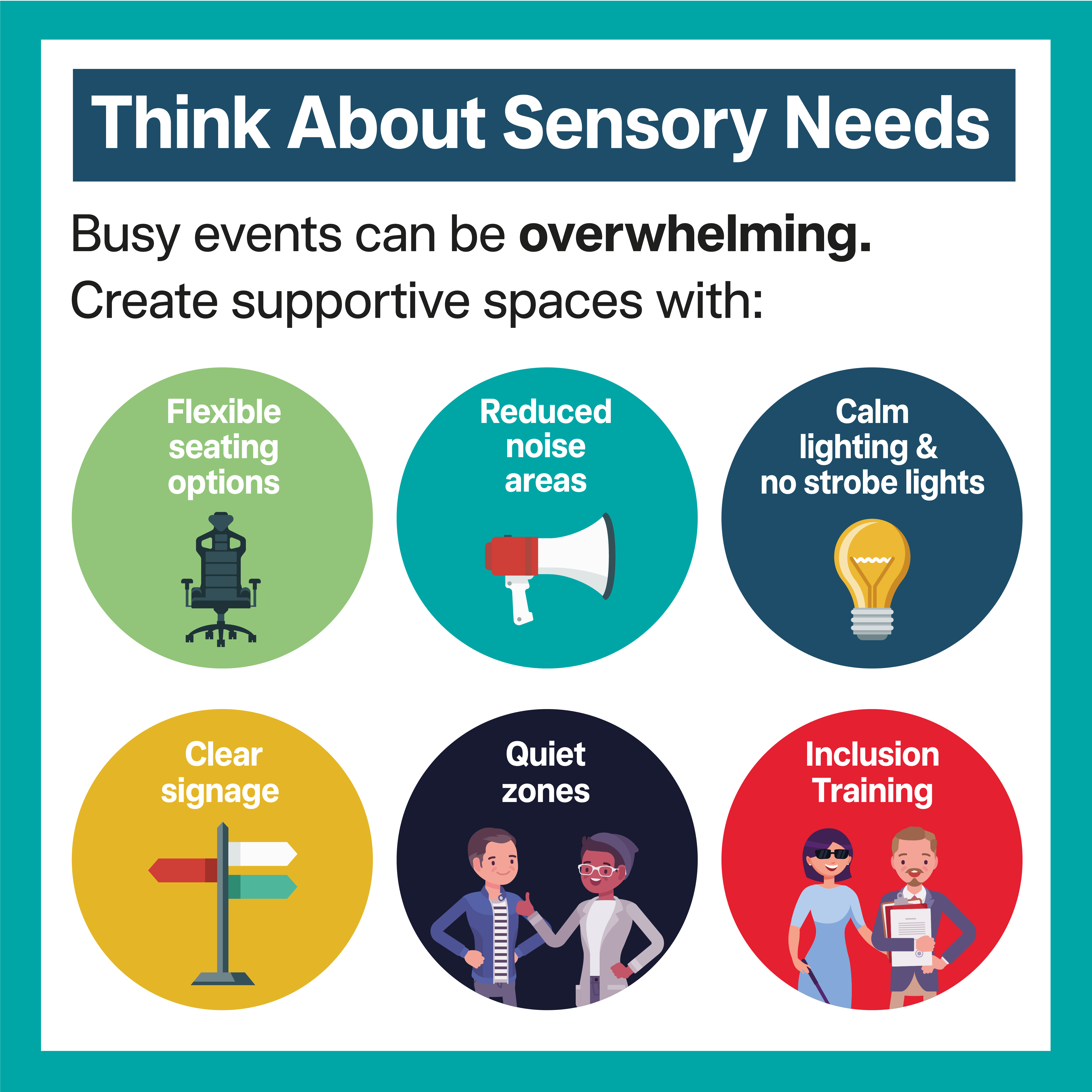 Tile 5 – Think About Sensory Needs Busy events can be overwhelming. Create supportive spaces with: • Quiet zones • Reduced noise areas • Calm lighting • Clear signage • Flexible seating options • Inclusion training